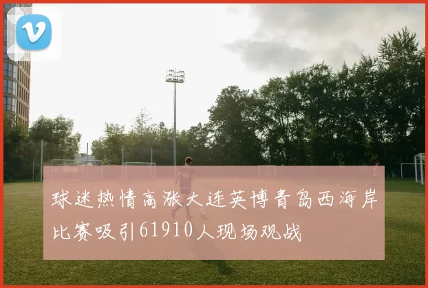 球迷热情高涨大连英博青岛西海岸比赛吸引61910人现场观战
