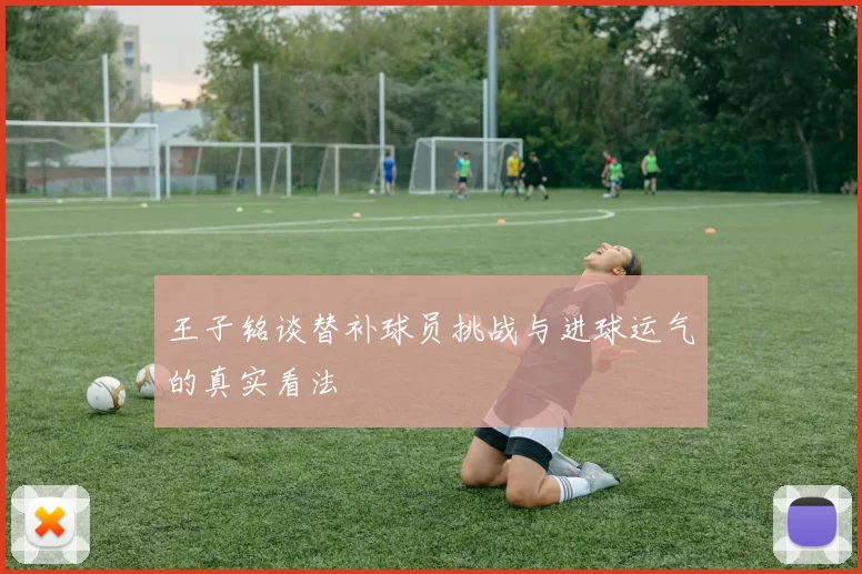 王子铭谈替补球员挑战与进球运气的真实看法