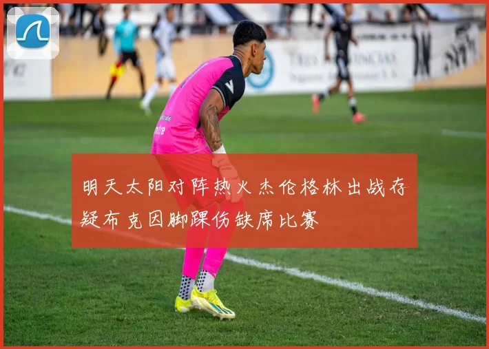 明天太阳对阵热火杰伦格林出战存疑布克因脚踝伤缺席比赛