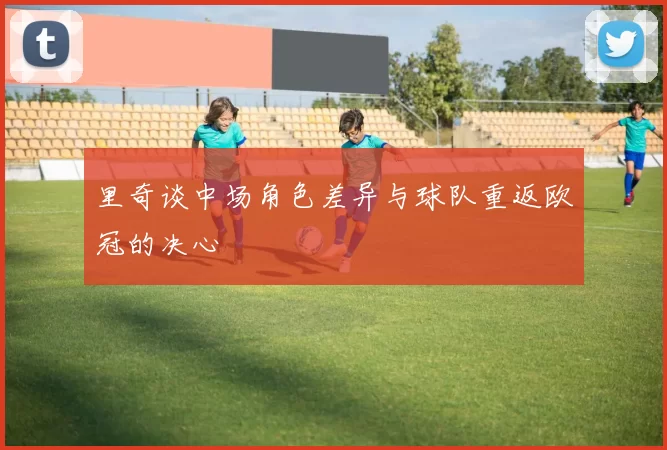 里奇谈中场角色差异与球队重返欧冠的决心
