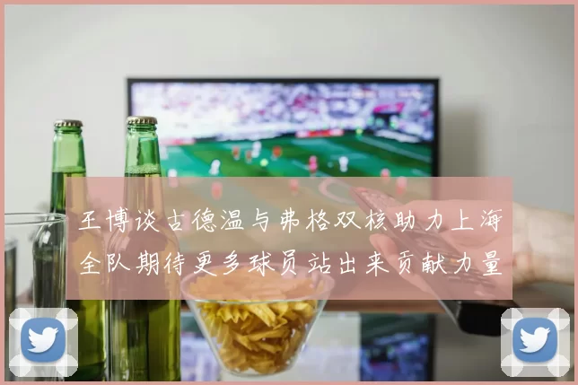 王博谈古德温与弗格双核助力上海全队期待更多球员站出来贡献力量