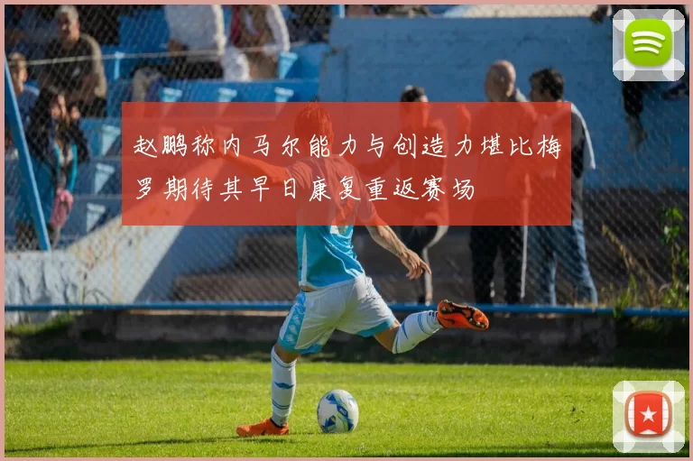 赵鹏称内马尔能力与创造力堪比梅罗期待其早日康复重返赛场