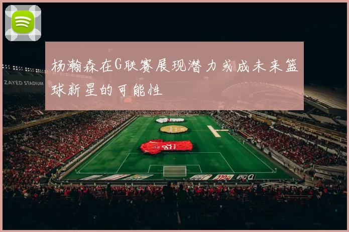杨瀚森在G联赛展现潜力或成未来篮球新星的可能性