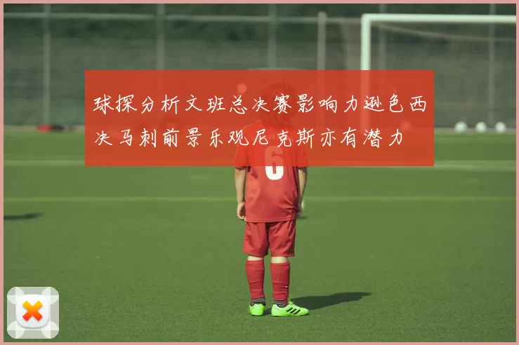 球探分析文班总决赛影响力逊色西决马刺前景乐观尼克斯亦有潜力