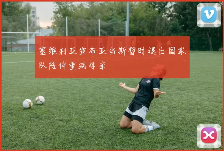 塞维利亚宣布亚当斯暂时退出国家队陪伴重病母亲