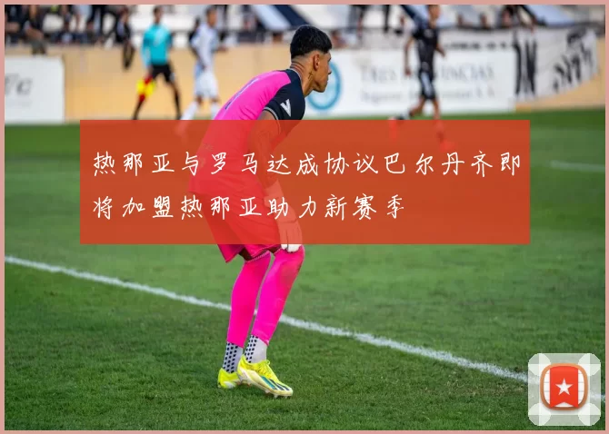 热那亚与罗马达成协议巴尔丹齐即将加盟热那亚助力新赛季